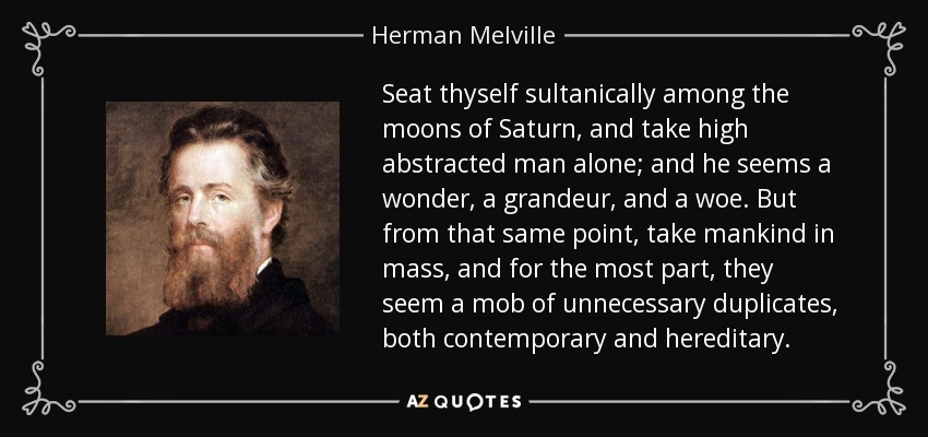 Seat thyself sultanically among the moons of Saturn, and take high abstracted man alone; and he seems a wonder, a grandeur, and a woe. But from that same point, take mankind in mass, and for the most part, they seem a mob of unnecessary duplicates, both contemporary and hereditary. - Herman Melville