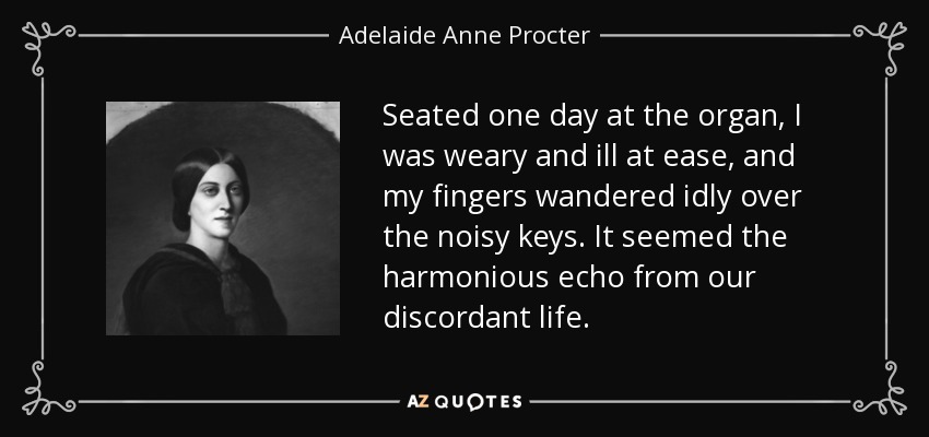 Seated one day at the organ, I was weary and ill at ease, and my fingers wandered idly over the noisy keys. It seemed the harmonious echo from our discordant life. - Adelaide Anne Procter
