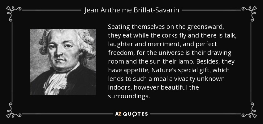 Seating themselves on the greensward, they eat while the corks fly and there is talk, laughter and merriment, and perfect freedom, for the universe is their drawing room and the sun their lamp. Besides, they have appetite, Nature's special gift, which lends to such a meal a vivacity unknown indoors, however beautiful the surroundings. - Jean Anthelme Brillat-Savarin