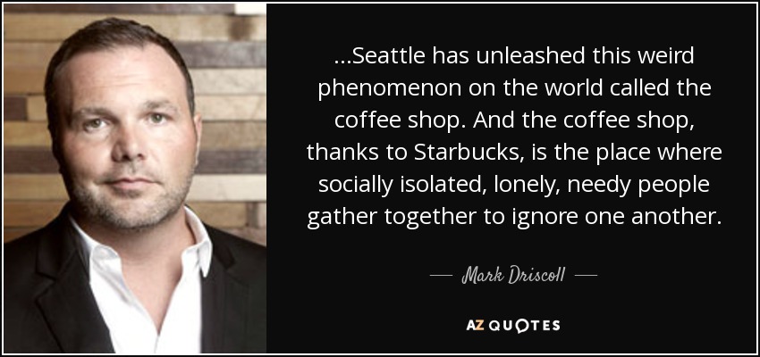 ...Seattle has unleashed this weird phenomenon on the world called the coffee shop. And the coffee shop, thanks to Starbucks, is the place where socially isolated, lonely, needy people gather together to ignore one another. - Mark Driscoll