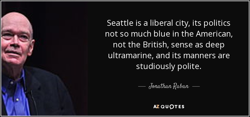 Seattle is a liberal city, its politics not so much blue in the American, not the British, sense as deep ultramarine, and its manners are studiously polite. - Jonathan Raban