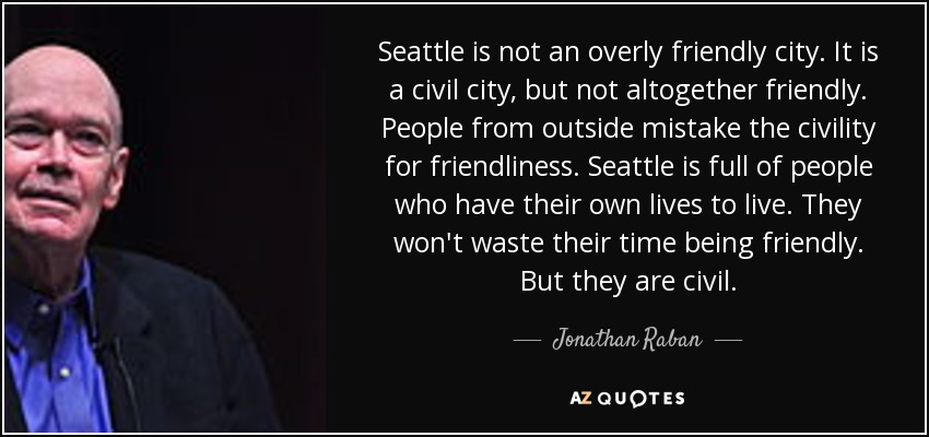 Seattle is not an overly friendly city. It is a civil city, but not altogether friendly. People from outside mistake the civility for friendliness. Seattle is full of people who have their own lives to live. They won't waste their time being friendly. But they are civil. - Jonathan Raban