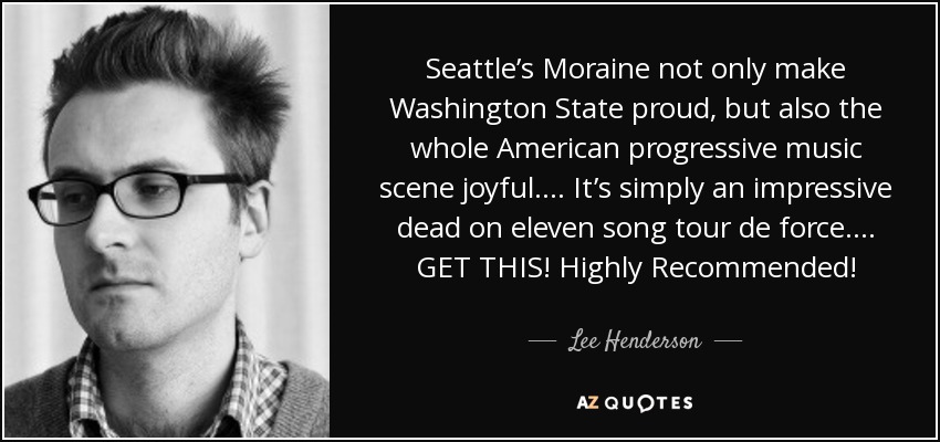 Seattle’s Moraine not only make Washington State proud, but also the whole American progressive music scene joyful. ... It’s simply an impressive dead on eleven song tour de force. ... GET THIS! Highly Recommended! - Lee Henderson