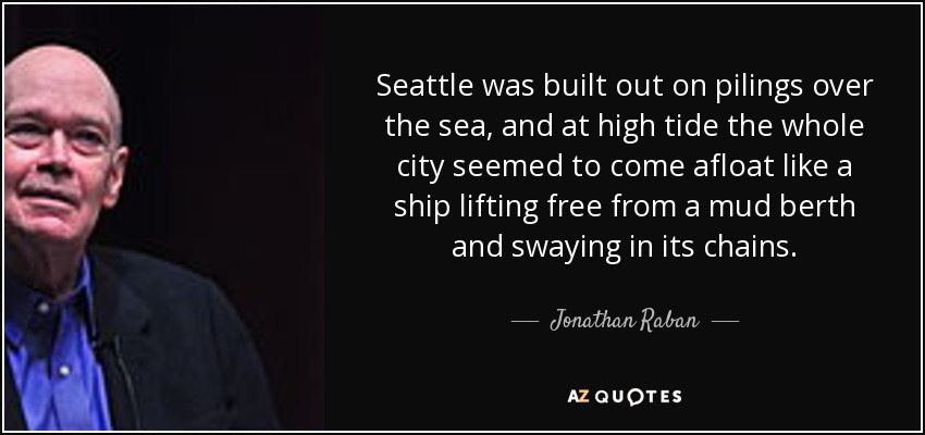 Seattle was built out on pilings over the sea, and at high tide the whole city seemed to come afloat like a ship lifting free from a mud berth and swaying in its chains. - Jonathan Raban