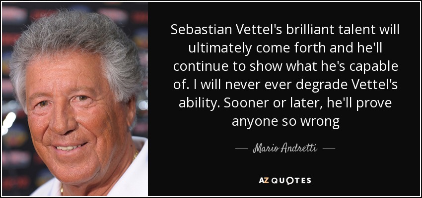 Sebastian Vettel's brilliant talent will ultimately come forth and he'll continue to show what he's capable of. I will never ever degrade Vettel's ability. Sooner or later, he'll prove anyone so wrong - Mario Andretti