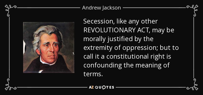 Secession, like any other REVOLUTIONARY ACT, may be morally justified by the extremity of oppression; but to call it a constitutional right is confounding the meaning of terms. - Andrew Jackson