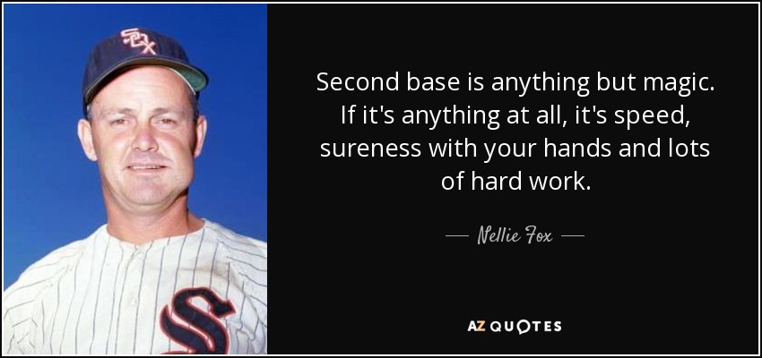 Second base is anything but magic. If it's anything at all, it's speed, sureness with your hands and lots of hard work. - Nellie Fox
