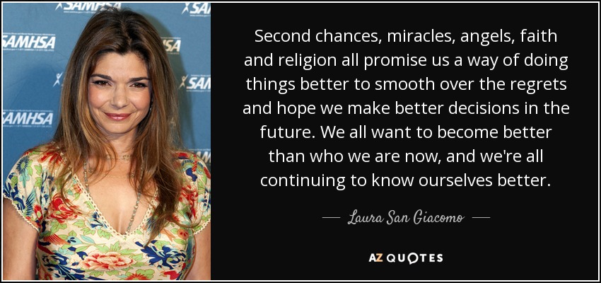 Second chances, miracles, angels, faith and religion all promise us a way of doing things better to smooth over the regrets and hope we make better decisions in the future. We all want to become better than who we are now, and we're all continuing to know ourselves better. - Laura San Giacomo