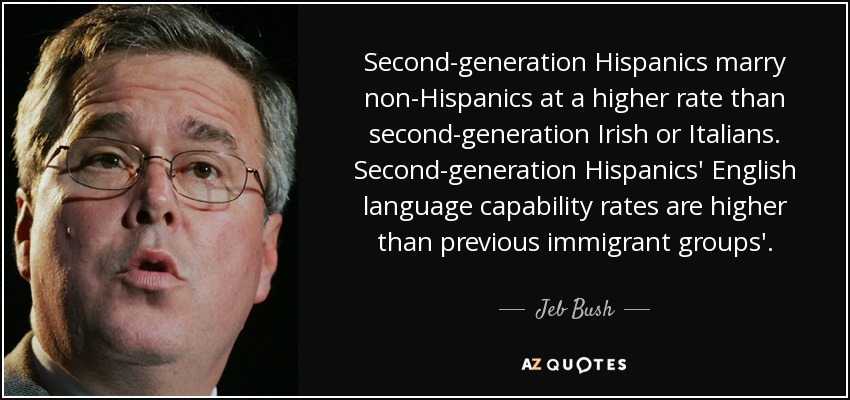 Second-generation Hispanics marry non-Hispanics at a higher rate than second-generation Irish or Italians. Second-generation Hispanics' English language capability rates are higher than previous immigrant groups'. - Jeb Bush