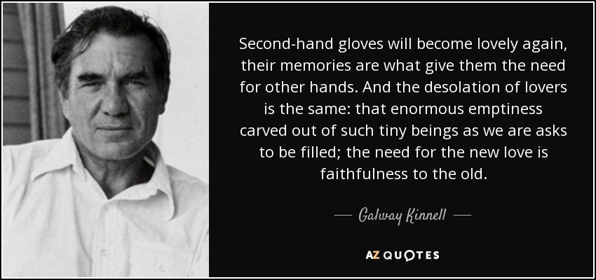 Second-hand gloves will become lovely again, their memories are what give them the need for other hands. And the desolation of lovers is the same: that enormous emptiness carved out of such tiny beings as we are asks to be filled; the need for the new love is faithfulness to the old. - Galway Kinnell