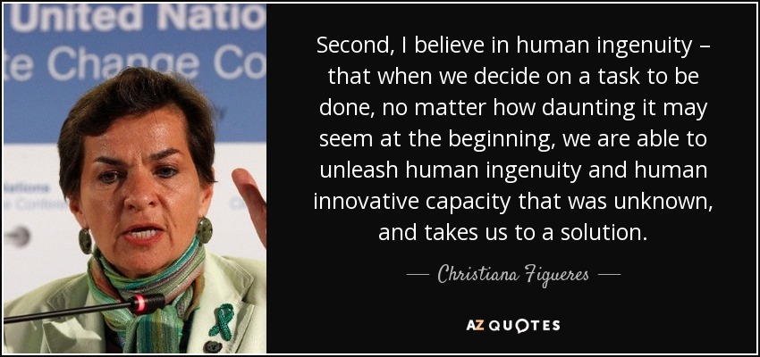Second, I believe in human ingenuity – that when we decide on a task to be done, no matter how daunting it may seem at the beginning, we are able to unleash human ingenuity and human innovative capacity that was unknown, and takes us to a solution. - Christiana Figueres