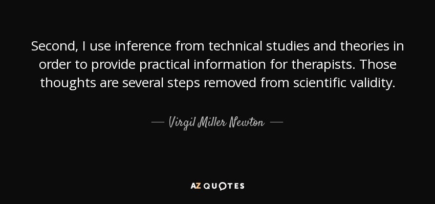 Second, I use inference from technical studies and theories in order to provide practical information for therapists. Those thoughts are several steps removed from scientific validity. - Virgil Miller Newton
