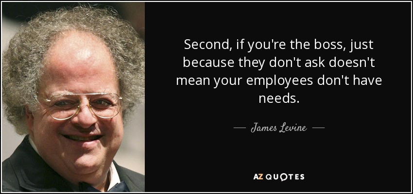 Second, if you're the boss, just because they don't ask doesn't mean your employees don't have needs. - James Levine