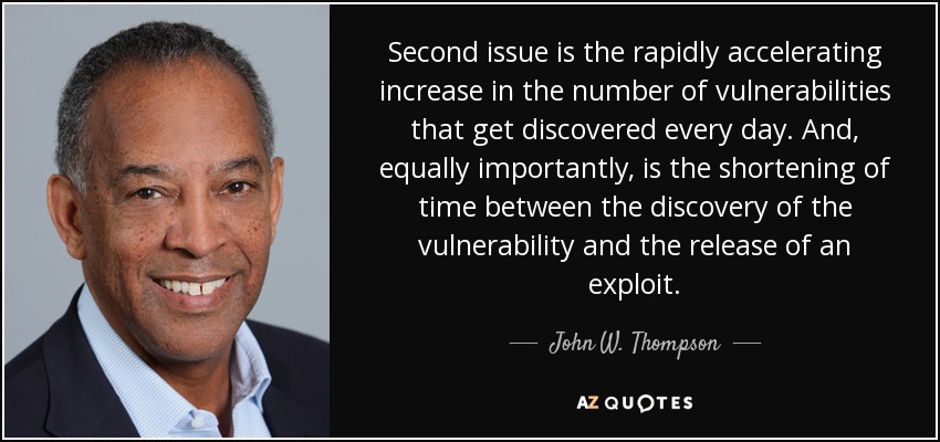 Second issue is the rapidly accelerating increase in the number of vulnerabilities that get discovered every day. And, equally importantly, is the shortening of time between the discovery of the vulnerability and the release of an exploit. - John W. Thompson