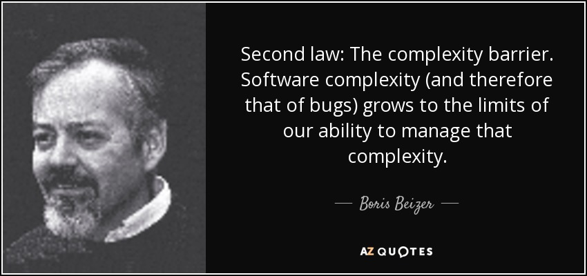 Second law: The complexity barrier. Software complexity (and therefore that of bugs) grows to the limits of our ability to manage that complexity. - Boris Beizer