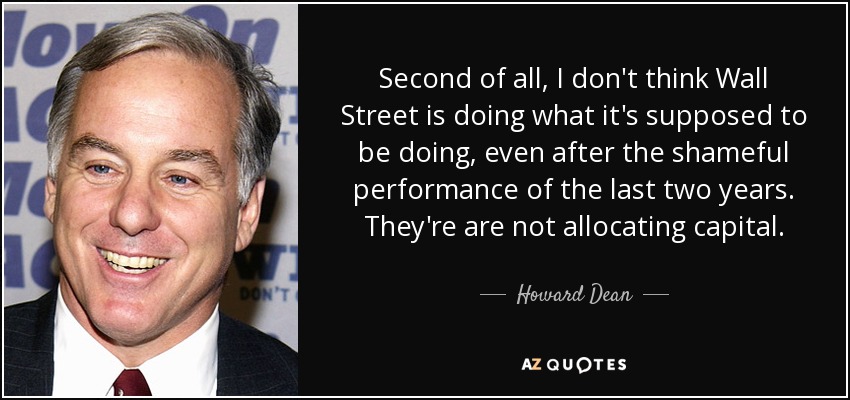 Second of all, I don't think Wall Street is doing what it's supposed to be doing, even after the shameful performance of the last two years. They're are not allocating capital. - Howard Dean