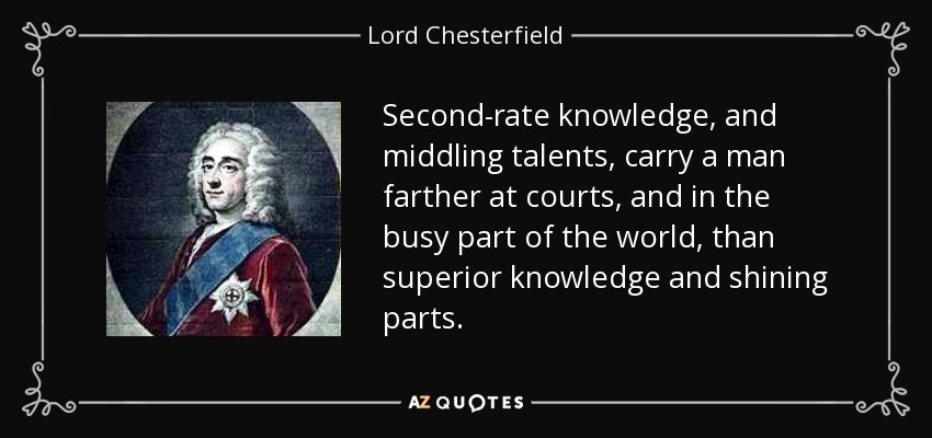 Second-rate knowledge, and middling talents, carry a man farther at courts, and in the busy part of the world, than superior knowledge and shining parts. - Lord Chesterfield