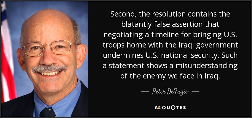 Second, the resolution contains the blatantly false assertion that negotiating a timeline for bringing U.S. troops home with the Iraqi government undermines U.S. national security. Such a statement shows a misunderstanding of the enemy we face in Iraq. - Peter DeFazio
