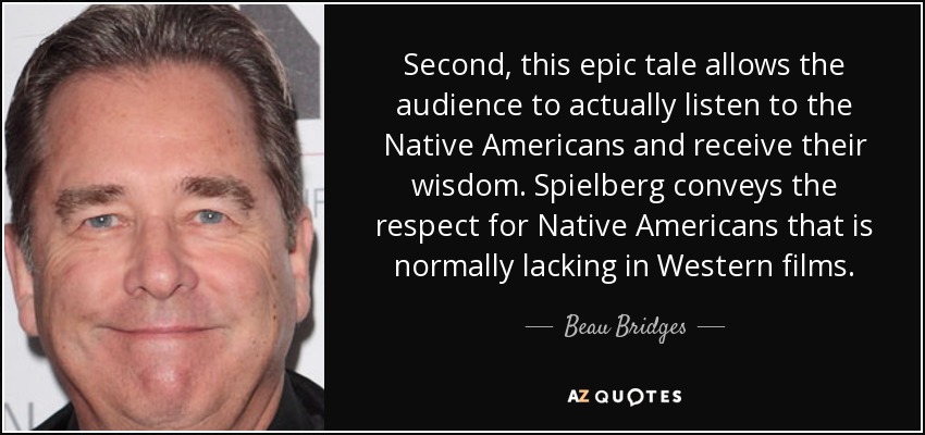 Second, this epic tale allows the audience to actually listen to the Native Americans and receive their wisdom. Spielberg conveys the respect for Native Americans that is normally lacking in Western films. - Beau Bridges