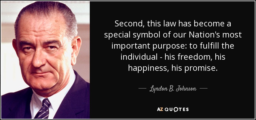 Second, this law has become a special symbol of our Nation's most important purpose: to fulfill the individual - his freedom, his happiness, his promise. - Lyndon B. Johnson