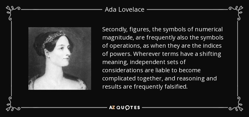 Secondly, figures, the symbols of numerical magnitude, are frequently also the symbols of operations, as when they are the indices of powers. Wherever terms have a shifting meaning, independent sets of considerations are liable to become complicated together, and reasoning and results are frequently falsified. - Ada Lovelace