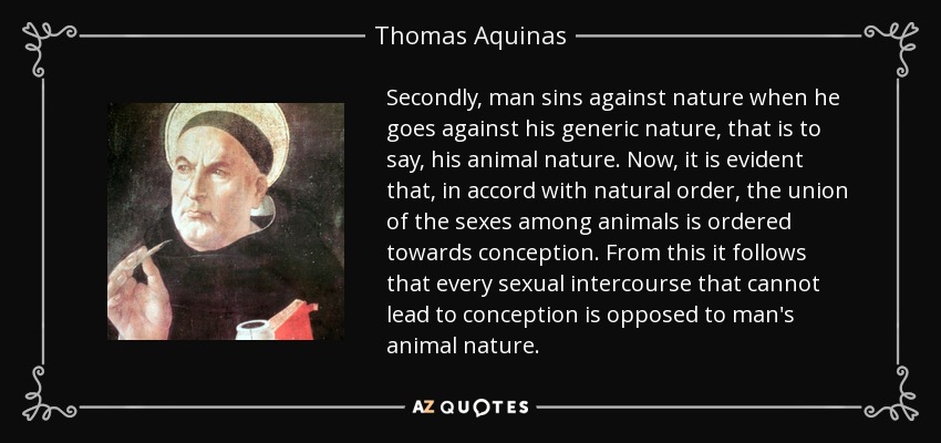 Secondly, man sins against nature when he goes against his generic nature, that is to say, his animal nature. Now, it is evident that, in accord with natural order, the union of the sexes among animals is ordered towards conception. From this it follows that every sexual intercourse that cannot lead to conception is opposed to man's animal nature. - Thomas Aquinas