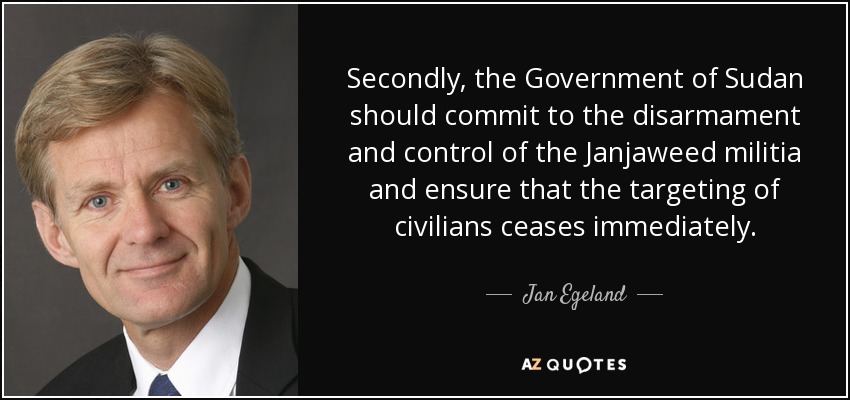 Secondly, the Government of Sudan should commit to the disarmament and control of the Janjaweed militia and ensure that the targeting of civilians ceases immediately. - Jan Egeland