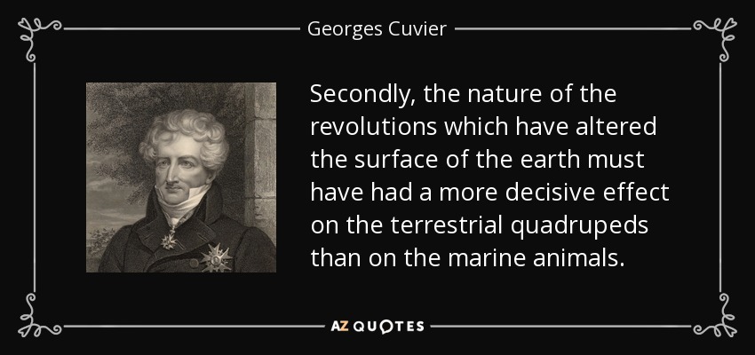 Secondly, the nature of the revolutions which have altered the surface of the earth must have had a more decisive effect on the terrestrial quadrupeds than on the marine animals. - Georges Cuvier