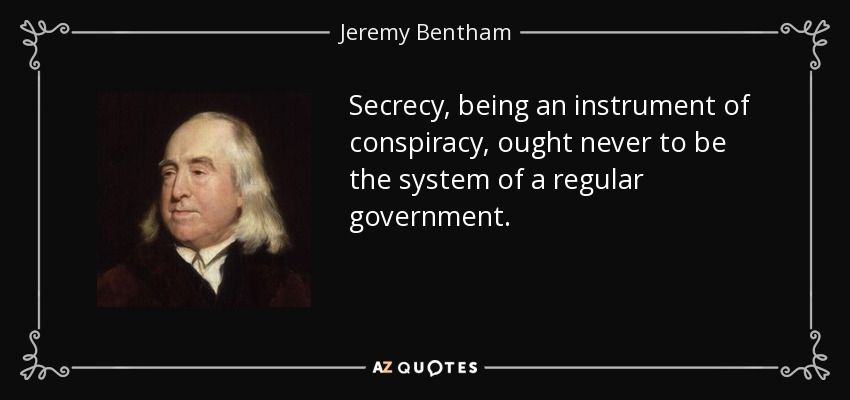 Secrecy, being an instrument of conspiracy, ought never to be the system of a regular government. - Jeremy Bentham