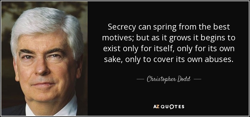 Secrecy can spring from the best motives; but as it grows it begins to exist only for itself, only for its own sake, only to cover its own abuses. - Christopher Dodd