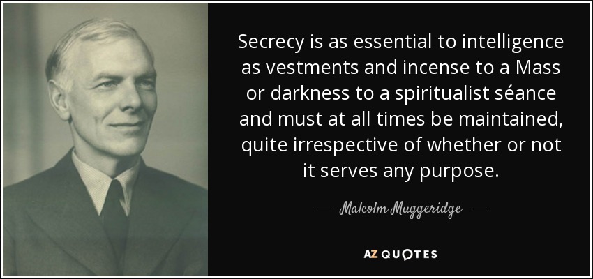 Secrecy is as essential to intelligence as vestments and incense to a Mass or darkness to a spiritualist séance and must at all times be maintained, quite irrespective of whether or not it serves any purpose. - Malcolm Muggeridge