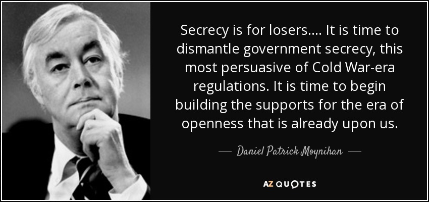 Secrecy is for losers. . . . It is time to dismantle government secrecy, this most persuasive of Cold War-era regulations. It is time to begin building the supports for the era of openness that is already upon us. - Daniel Patrick Moynihan