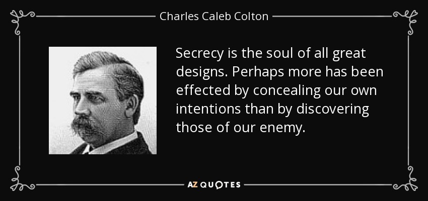 Secrecy is the soul of all great designs. Perhaps more has been effected by concealing our own intentions than by discovering those of our enemy. - Charles Caleb Colton