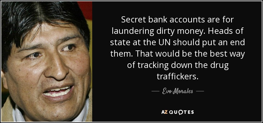 Secret bank accounts are for laundering dirty money. Heads of state at the UN should put an end them. That would be the best way of tracking down the drug traffickers. - Evo Morales