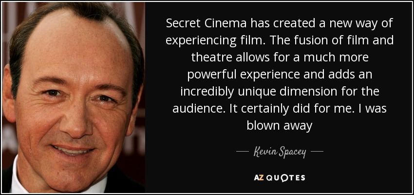 Secret Cinema has created a new way of experiencing film. The fusion of film and theatre allows for a much more powerful experience and adds an incredibly unique dimension for the audience. It certainly did for me. I was blown away - Kevin Spacey