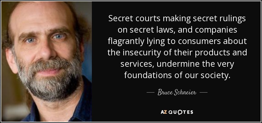 Secret courts making secret rulings on secret laws, and companies flagrantly lying to consumers about the insecurity of their products and services, undermine the very foundations of our society. - Bruce Schneier