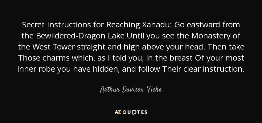 Secret Instructions for Reaching Xanadu: Go eastward from the Bewildered-Dragon Lake Until you see the Monastery of the West Tower straight and high above your head. Then take Those charms which, as I told you, in the breast Of your most inner robe you have hidden, and follow Their clear instruction. - Arthur Davison Ficke