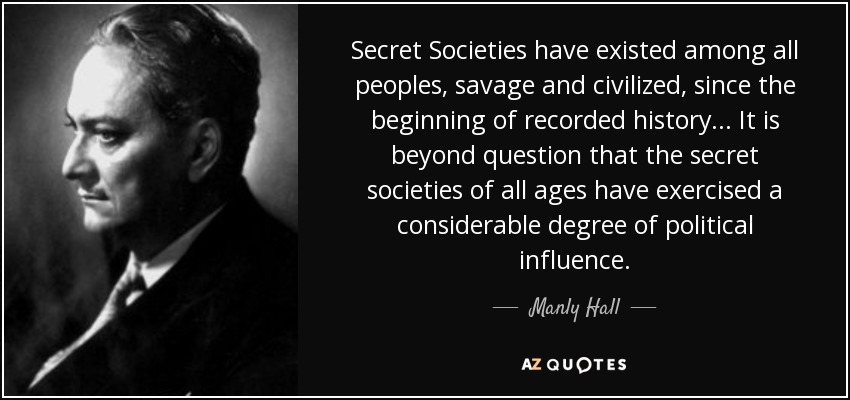 Secret Societies have existed among all peoples, savage and civilized, since the beginning of recorded history... It is beyond question that the secret societies of all ages have exercised a considerable degree of political influence. - Manly Hall