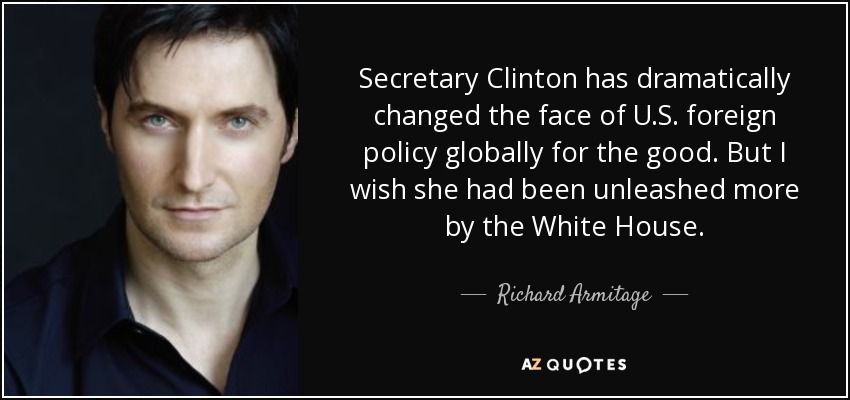 Secretary Clinton has dramatically changed the face of U.S. foreign policy globally for the good. But I wish she had been unleashed more by the White House. - Richard Armitage