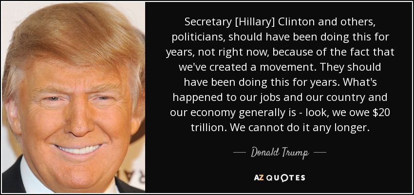 Secretary [Hillary] Clinton and others, politicians, should have been doing this for years, not right now, because of the fact that we've created a movement. They should have been doing this for years. What's happened to our jobs and our country and our economy generally is - look, we owe $20 trillion. We cannot do it any longer. - Donald Trump