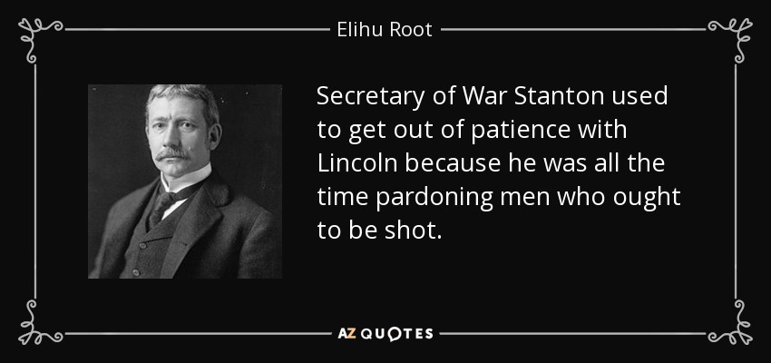 Secretary of War Stanton used to get out of patience with Lincoln because he was all the time pardoning men who ought to be shot. - Elihu Root