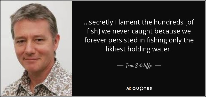 ...secretly I lament the hundreds [of fish] we never caught because we forever persisted in fishing only the likliest holding water. - Tom Sutcliffe