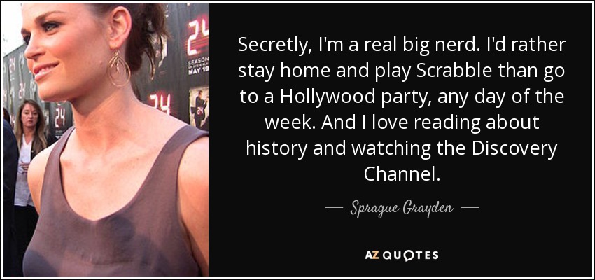 Secretly, I'm a real big nerd. I'd rather stay home and play Scrabble than go to a Hollywood party, any day of the week. And I love reading about history and watching the Discovery Channel. - Sprague Grayden
