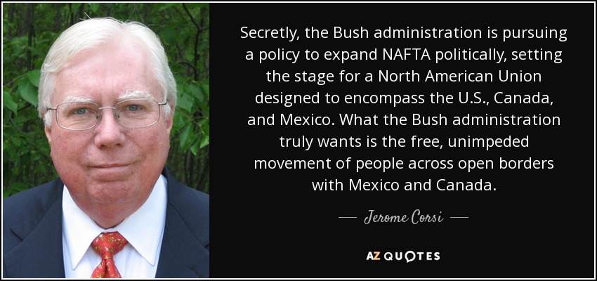 Secretly, the Bush administration is pursuing a policy to expand NAFTA politically, setting the stage for a North American Union designed to encompass the U.S., Canada, and Mexico. What the Bush administration truly wants is the free, unimpeded movement of people across open borders with Mexico and Canada. - Jerome Corsi