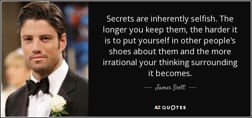 Secrets are inherently selfish. The longer you keep them, the harder it is to put yourself in other people's shoes about them and the more irrational your thinking surrounding it becomes. - James Scott