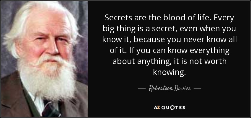 Secrets are the blood of life. Every big thing is a secret, even when you know it, because you never know all of it. If you can know everything about anything, it is not worth knowing. - Robertson Davies