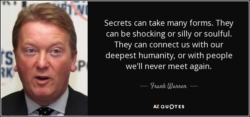 Secrets can take many forms. They can be shocking or silly or soulful. They can connect us with our deepest humanity, or with people we'll never meet again. - Frank Warren
