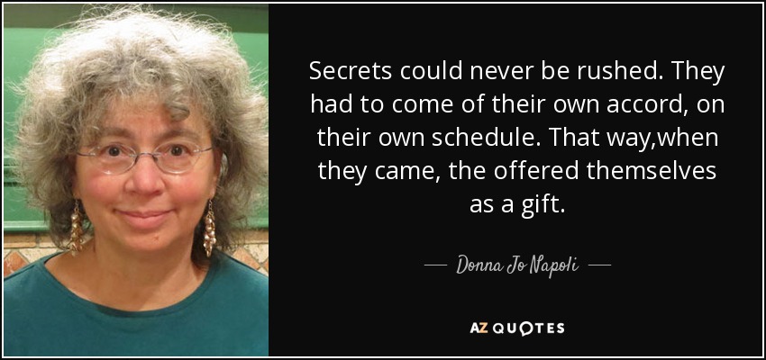 Secrets could never be rushed. They had to come of their own accord, on their own schedule. That way ,when they came , the offered themselves as a gift. - Donna Jo Napoli