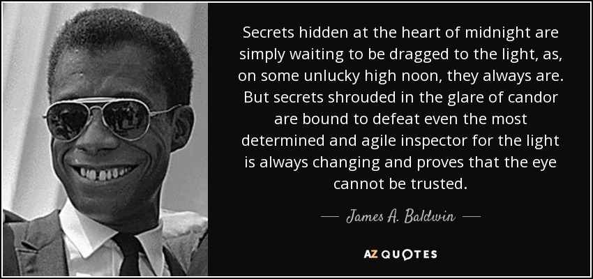 Secrets hidden at the heart of midnight are simply waiting to be dragged to the light, as, on some unlucky high noon, they always are. But secrets shrouded in the glare of candor are bound to defeat even the most determined and agile inspector for the light is always changing and proves that the eye cannot be trusted. - James A. Baldwin