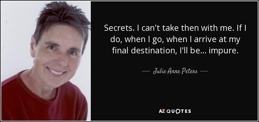 Secrets. I can't take then with me. If I do, when I go, when I arrive at my final destination, I'll be . . . impure. - Julie Anne Peters